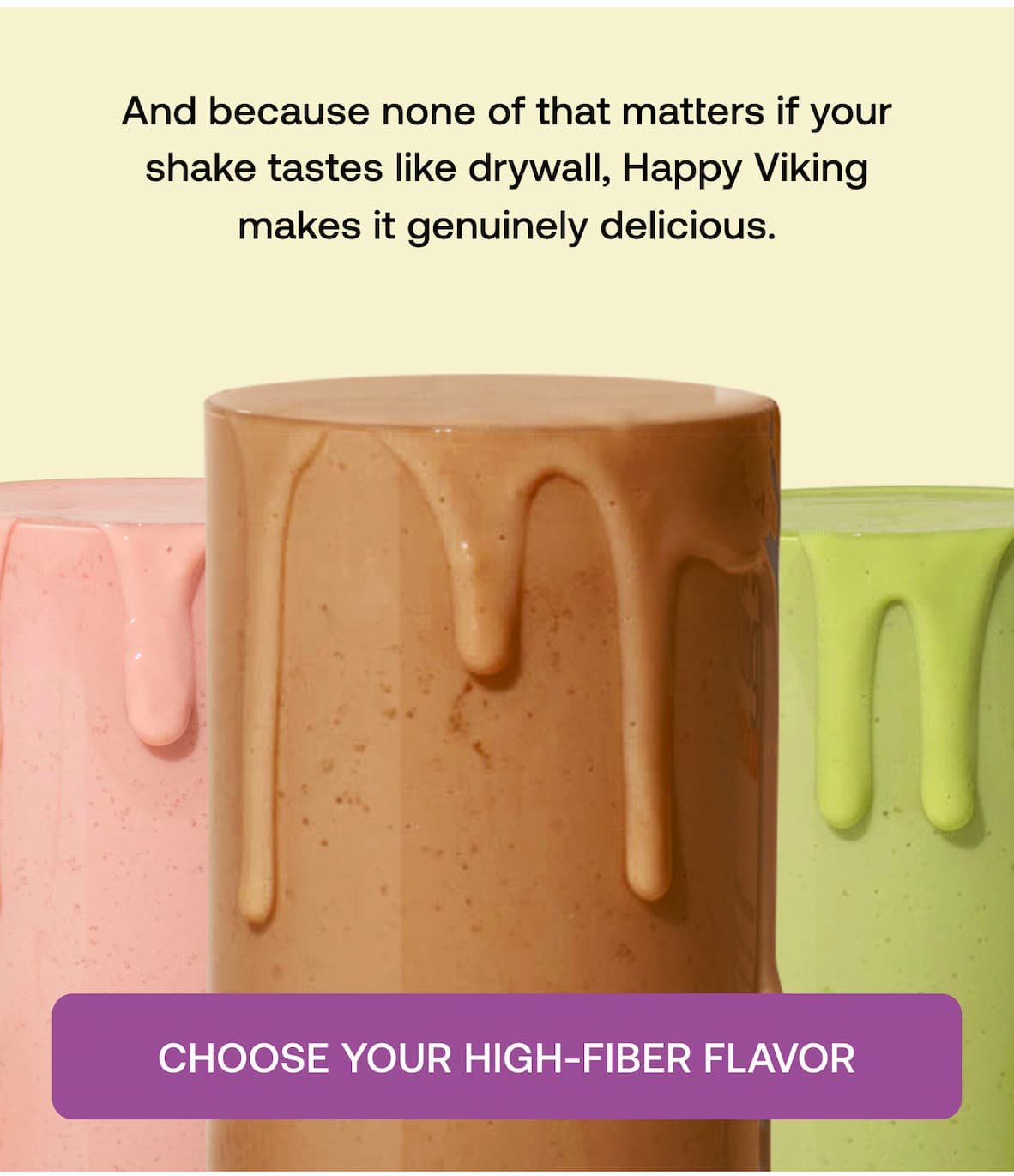 And because none of that matters if your shake tastes like drywall, Happy Viking makes it genuinely delicious.  CHOOSE YOUR HIGH-FIBER FLAVOR