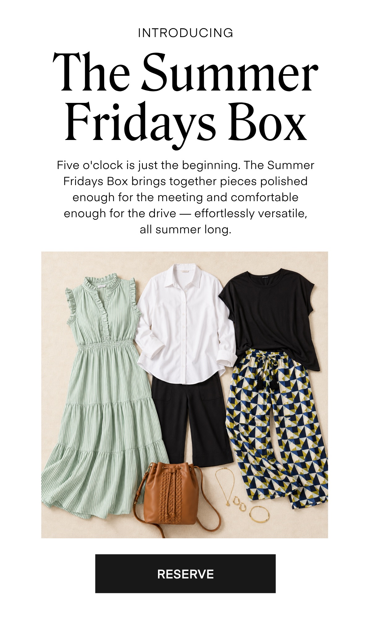 INTRODUCING
The Summer Fridays Box
Five o'clock is just the beginning. The Summer Fridays Box brings together pieces polished enough for the meeting and comfortable enough for the drive - effortlessly versatile, all summer long.