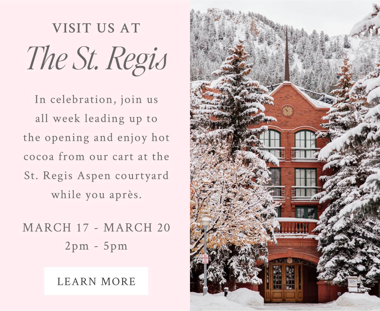Visit Us The St. Regis  In celebration, join us all week leading up to the opening and enjoy hot cocoa from our cart at the St. Regis Aspen courtyard while you après.   March 17th to March 20th  2PM to 5PM 