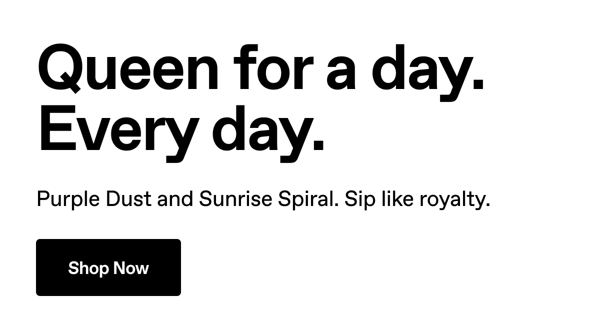 Queen for a day. Every day. Purple Dust and Sunrise Spiral. Sip like royalty. Shop Now.