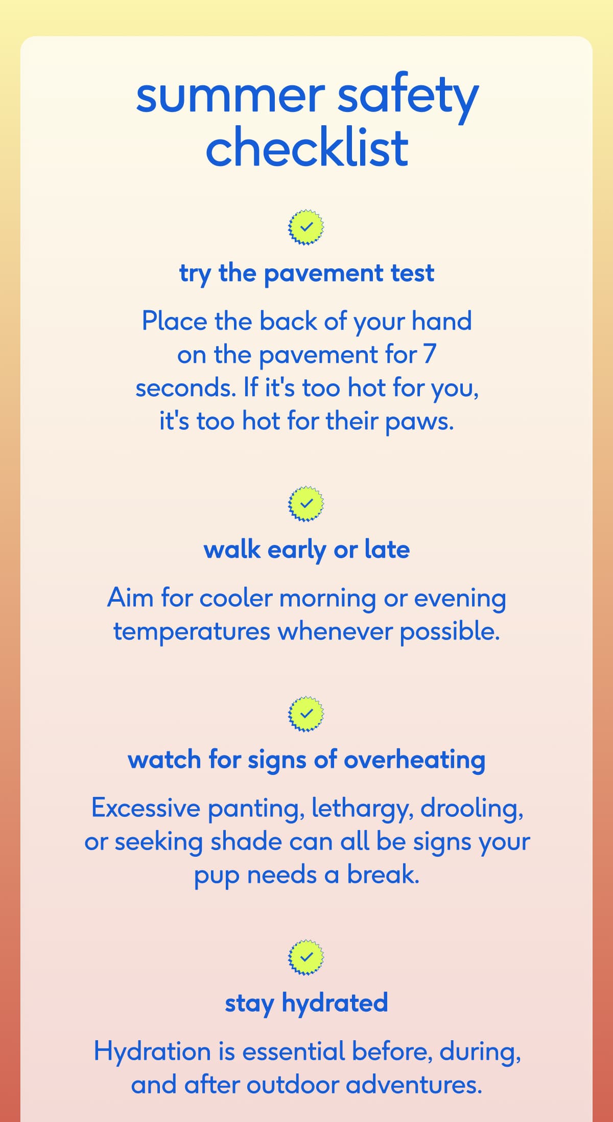 summer safety checklist try the pavement test Place the back of your hand on the pavement for 7 seconds. If it's too hot for you, it's too hot for their paws. walk early or late Aim for cooler morning or evening temperatures whenever possible. watch for signs of overheating Excessive panting, lethargy, drooling, or seeking shade can all be signs your pup needs a break. stay hydrated Hydration is essential before, during, and after outdoor adventures. SHOP HYDRATION ESSENTIALS 