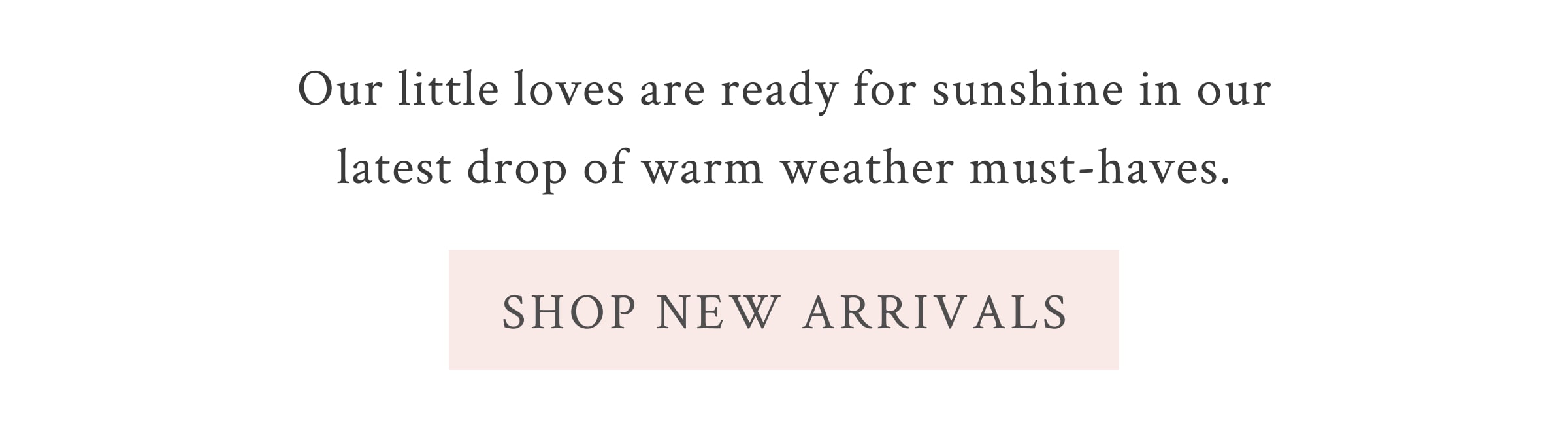 Our little loves are ready for sunshine in our latest drop of warm weather must-haves.  <SHOP NEW ARRIVALS>