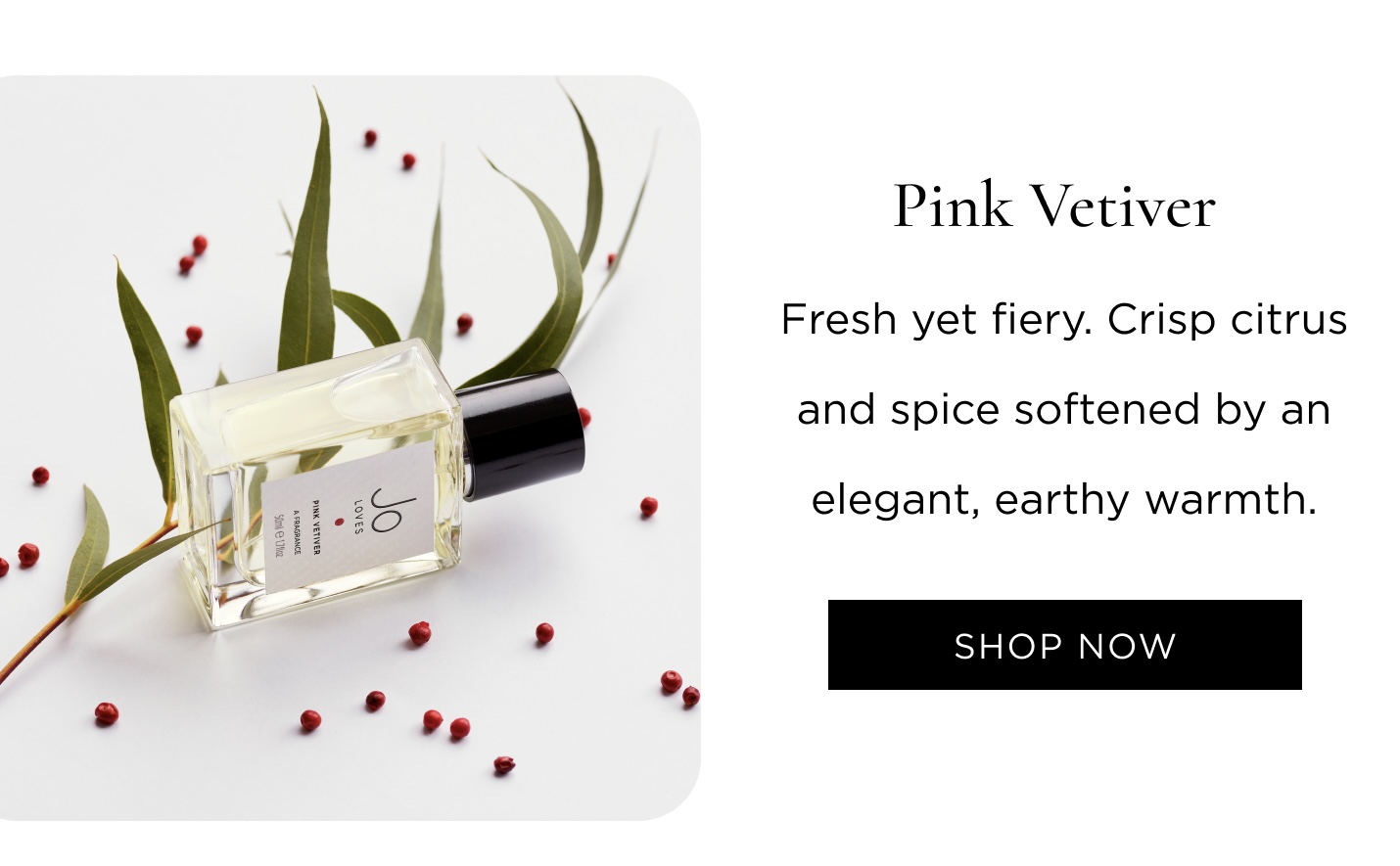 Pink Vetiver Fresh yet fiery. Crisp citrus and spice softened by an elegant, earthy warmth