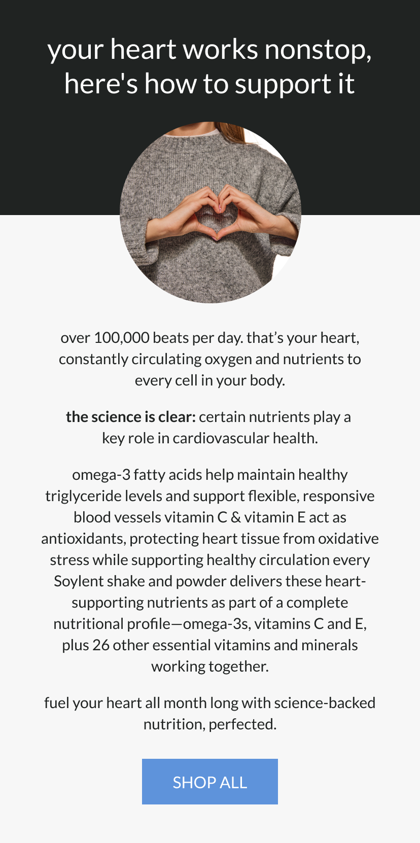  your heart works nonstop   here's how to support it   over 100,000 beats per day. that's your heart, constantly circulating oxygen and nutrients to every cell in your body.      the science is clear: certain nutrients play a key role in cardiovascular health.   omega-3 fatty acids help maintain healthy triglyceride levels and support flexible, responsive blood vessels   vitamin C & vitamin E act as antioxidants, protecting heart tissue from oxidative stress while supporting healthy circulation      every Soylent shake and powder delivers these heart-supporting nutrients as part of a complete nutritional profile—omega-3s, vitamins C and E, plus 26 other essential vitamins and minerals working together.      fuel your heart all month long with science-backed nutrition, perfected. 