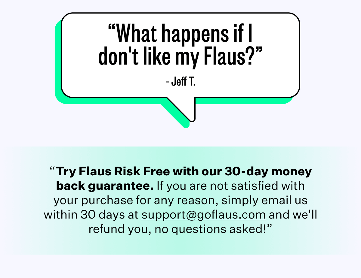 "What happens if I don't like my Flaus?" - Jeff T. | "Try Flaus Risk Free with our 30-day money back guarantee. If you are not satisfied with your purchase for any reason, simply email us within 30 days at support@goflaus.com and we'll refund you, no question asked!"