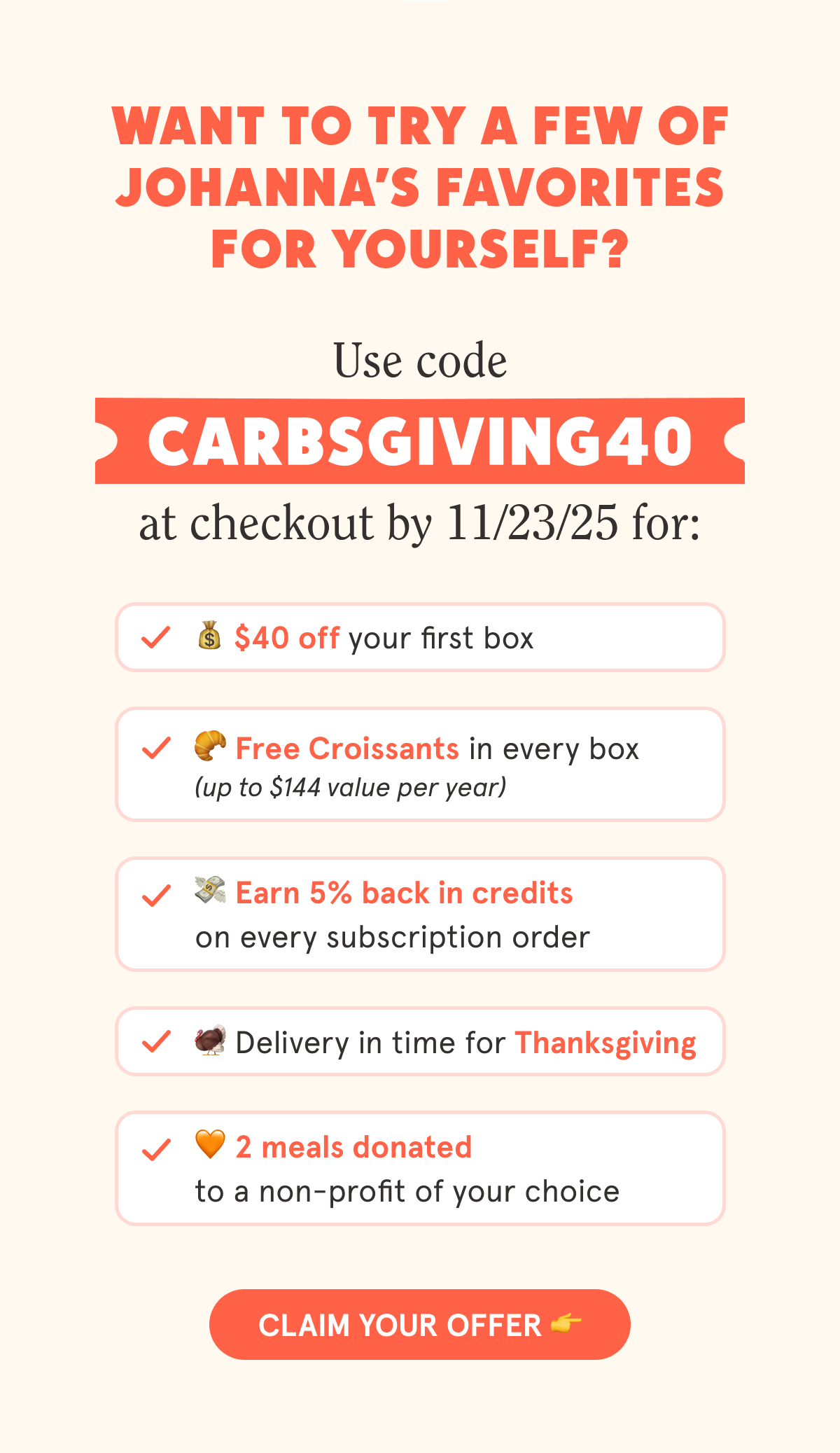Want to try a few of Johanna’s favorites for yourself? Use code CARBSGIVING40 at checkout by 11/23/25 for: 💰 $40 off your first box 🥐 Free Croissants in every box (up to $144 value per year) 🚚 Free shipping on every box 💳 5% back in credits on every subscription order 🦃Delivery in time for Thanksgiving 🧡 2 meals donated to a non-profit of your choice  CTA: CLAIM YOUR OFFER 👉
