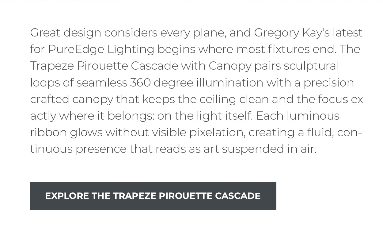 Great design considers every plane, and Gregory Kay's latest for PureEdge Lighting begins where most fixtures end. The Trapeze Pirouette Cascade with Canopy pairs sculptural loops of seamless 360 degree illumination with a precision crafted canopy that keeps the ceiling clean and the focus exactly where it belongs: on the light itself. Each luminous ribbon glows without visible pixelation, creating a fluid, continuous presence that reads as art suspended in air.