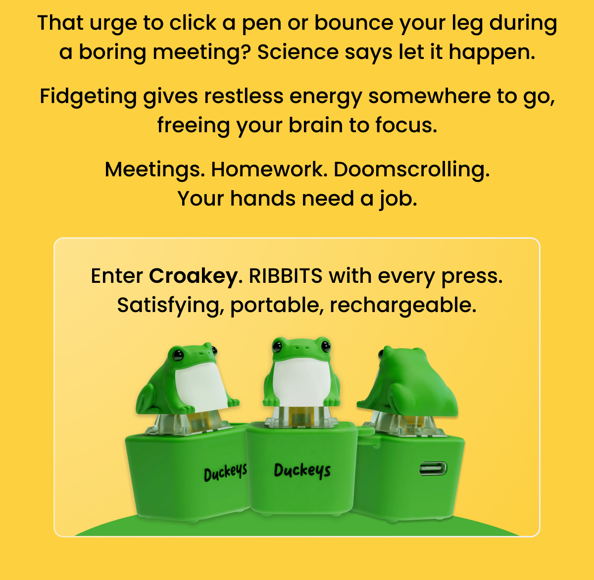 Enter Croakey. RIBBITS with every press. Satisfying, portable, rechargeable.