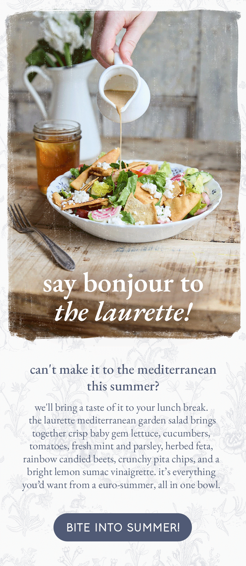say bonjour to the laurette!   can't make it to the mediterranean this summer? we'll bring a taste of it to your lunch break.  the laurette mediterranean garden salad brings together crisp baby gem lettuce, cucumbers, tomatoes, fresh mint and parsley, herbed feta, rainbow candied beets, crunchy pita chips, and a bright lemon sumac vinaigrette. it’s everything you’d want from a euro-summer, all in one bowl. [bite into summer!]