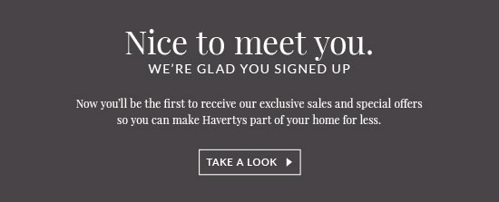 Nice to meet you. We're glad you signed up. Now you'll be the first to receive our exclusive sales and special offers so you can make Havertys part of your home for less - Take A Look