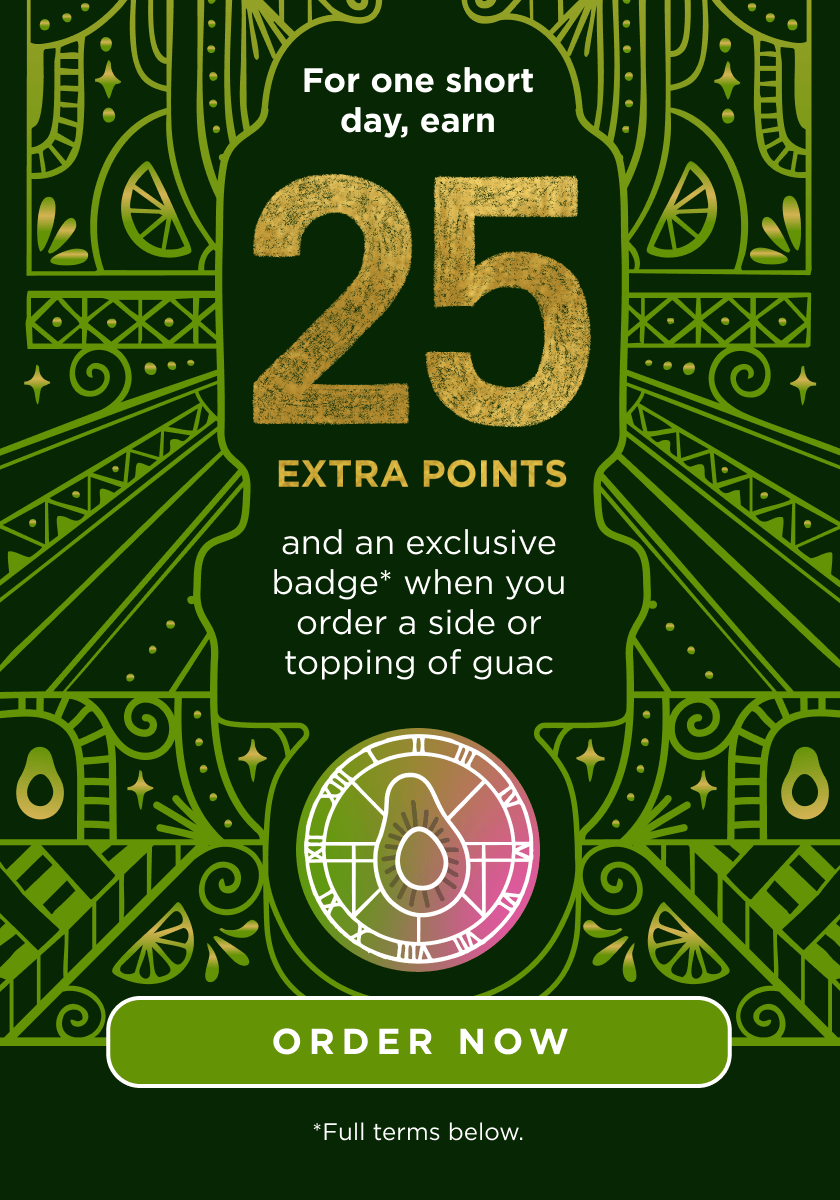 For one short day, earn 25 extra points and an exclusive badge* when you order a side or topping of guac. Image of badge. Order Now CTA Button. *Full terms below.