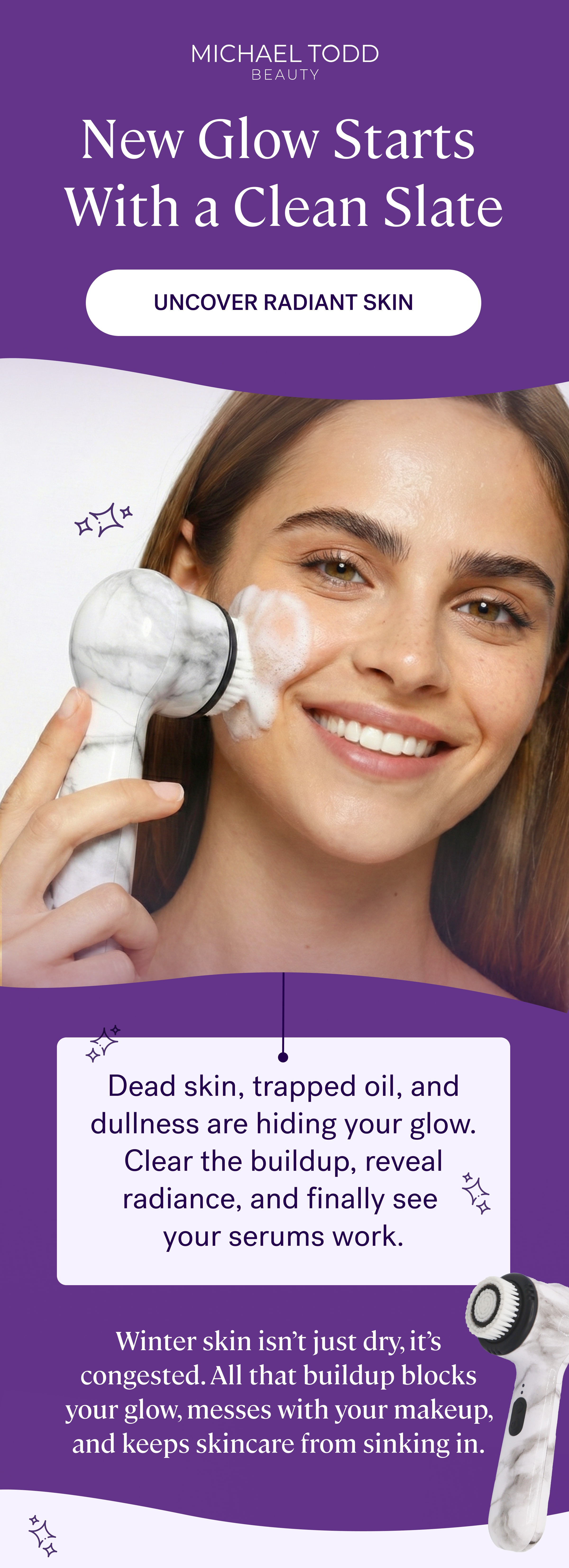 New Glow Starts  With a Clean Slate Uncover Radiant Skin Dead skin, trapped oil, and dullness are hiding your glow. Clear the buildup, reveal radiance, and finally see  your serums work. Winter skin isn’t just dry, it’s congested. All that buildup blocks your glow, messes with your makeup, and keeps skincare from sinking in.