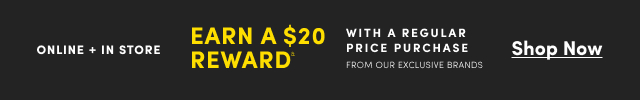 Online + In Store | Earn a $20 Reward& With a Regular Price Purchase From Our Exclusive Brands | Shop Now >