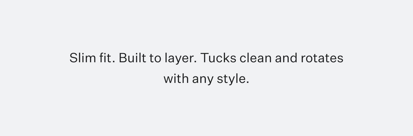 Slim fit. Built to layer. Tucks clean and rotates with any style.