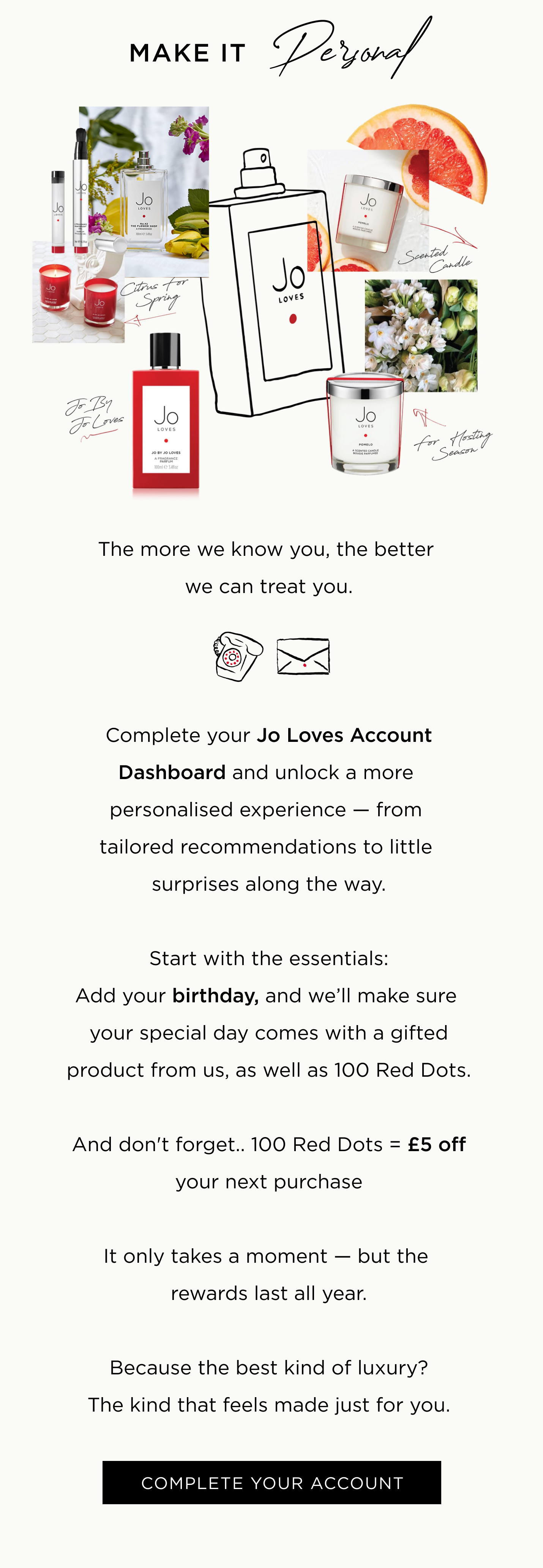 The more we know you, the better we can treat you. Complete your Jo Loves Account Dashboard and unlock a more personalised experience — from tailored recommendations to little surprises along the way. Start with the essentials: Add your birthday, and we’ll make sure your special day comes with a gifted product from us, as well as 100 Red Dots. And don't forget.. 100 Red Dots = £5 off your next purchase It only takes a moment — but the rewards last all year. Because the best kind of luxury? The kind that feels made just for you.