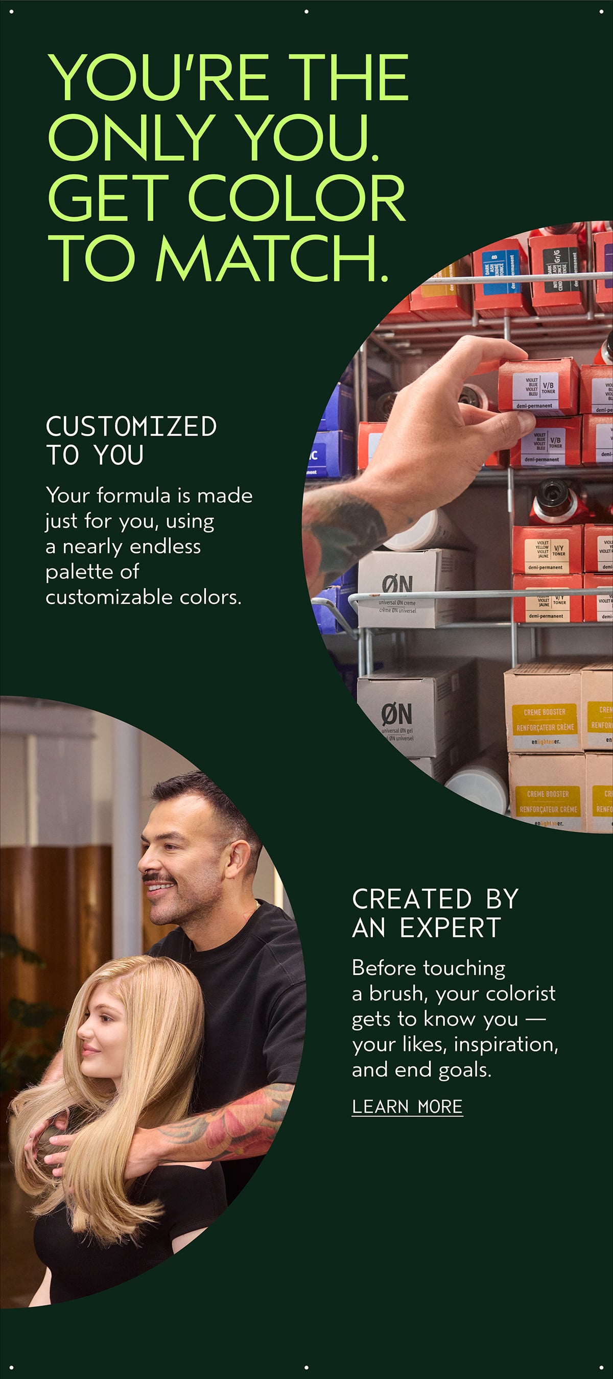 YOU’RE THE ONLY YOU. GET COLOR TO MATCH. | CUSTOMIZED TO YOU | Your formula is made just for you, using a nearly endless palette of customizable colors. | CREATED BY AN EXPERT | Before touching a brush, your colorist gets to know you — your likes, inspiration, and end goals. | LEARN MORE
