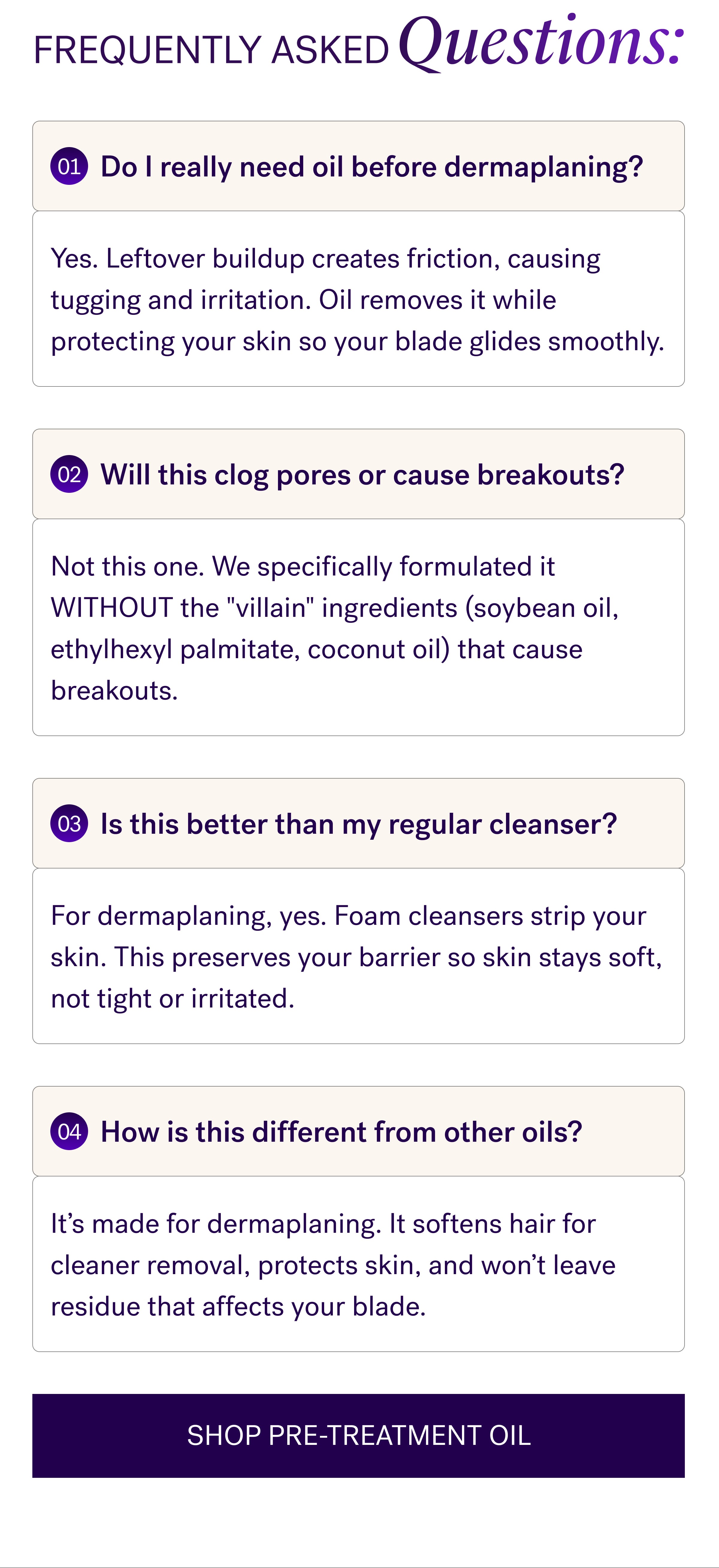 Frequently Asked Questions: 01 Do I really need oil before dermaplaning? Yes. Leftover buildup creates friction, causing tugging and irritation. Oil removes it while protecting your skin so your blade glides smoothly. 02 Will this clog pores or cause breakouts? Not this one. We specifically formulated it WITHOUT the "villain" ingredients (soybean oil, ethylhexyl palmitate, coconut oil) that cause breakouts. 03 Is this better than my regular cleanser? For dermaplaning, yes. Foam cleansers strip your skin. This preserves your barrier so skin stays soft, not tight or irritated. 04 How is this different from other oils? It’s made for dermaplaning. It softens hair for cleaner removal, protects skin, and won’t leave residue that affects your blade. SHOP PRE-TREATMENT OIL