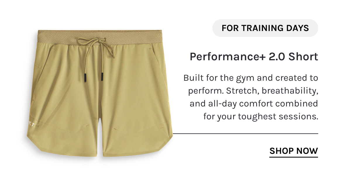 FOR TRAINING DAYS  Performance+ 2.0 Short  Built for the gym and created to perform. Stretch, breathability, and all-day comfort combined for your toughest sessions.  [[SHOP NOW]]