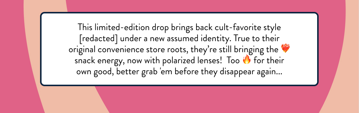 This limited-edition drop brings back cult-favorite style [redacted] under a new assumed identity. True to their original convenience store roots, they’re still bringing the ❤️‍🔥 snack energy, now with polarized lenses!  Too 🔥 for their own good, better grab 'em before they disappear again...