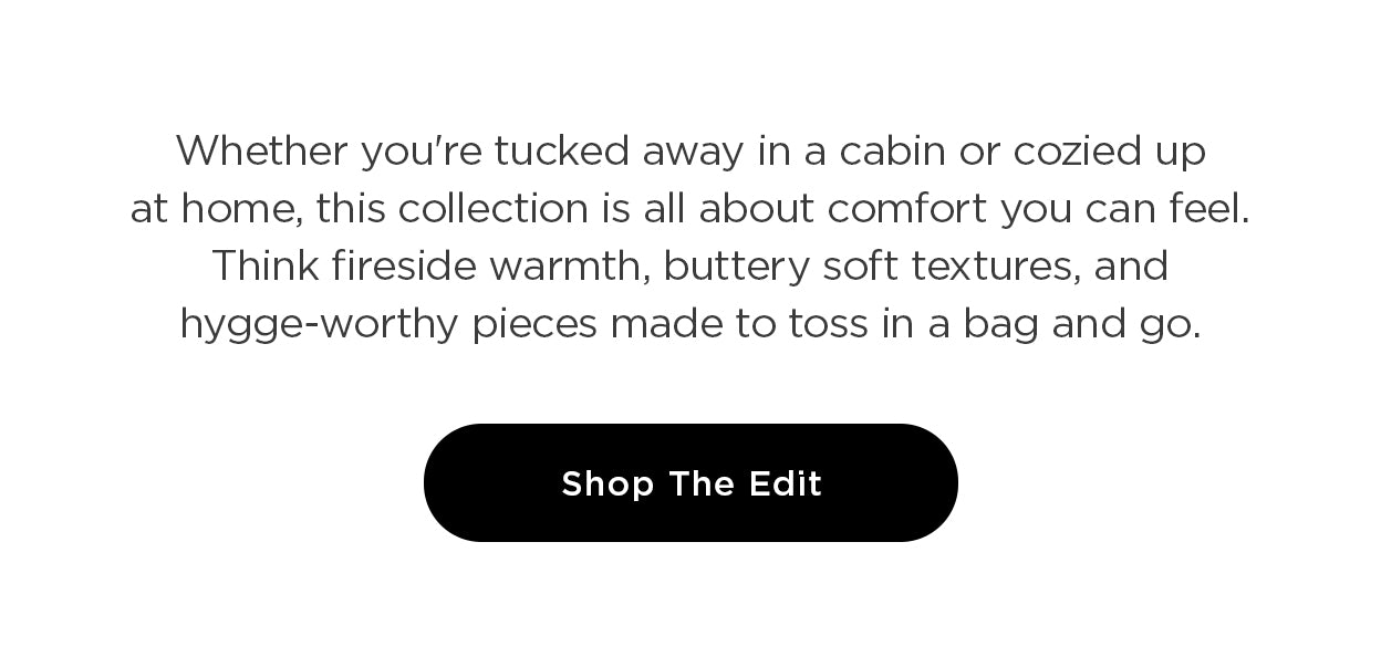 Whether you're tucked away in a cabin or cozied up at home, this collection is all about comfort you can feel. Think fireside warmth, buttery soft textures, and hygge-worthy pieces made to toss in a bag and go. Just add good company... or a great book (we won't judge).