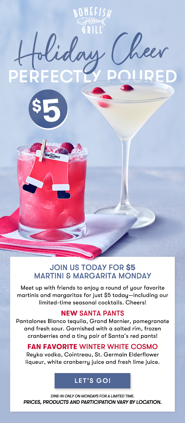 Holiday Cheer $5 perfectly poured Join us 4-8PM today for $5 Martini & Margarita Monday
Meet up with friends to enjoy a round of your favorite martinis and margaritas for just $5 today—including our limited-time seasonal cocktails. Cheers!
NEW Santa PantsPantalones Blanco tequila, Grand Marnier, pomegranate and fresh sour. Garnished with a salted rim, frozen cranberries and a tiny pair of Santa’s red pants!
Fan Favorite Winter White CosmoReyka vodka, Cointreau, St. Germain Elderflower liqueur, white cranberry juice and fresh lime juice. dine-in only on Mondays for a limited time. 
Prices, products and participation vary by location. LET'S GO 