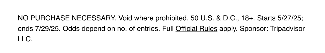 NO PURCHASE NECESSARY. Void where prohibited. 50 U.S. & D.C., 18+. Starts 5/27/25; ends 7/29/25. Odds depend on no. of entries. Full Official Rules apply. Sponsor: Tripadvisor LLC.
