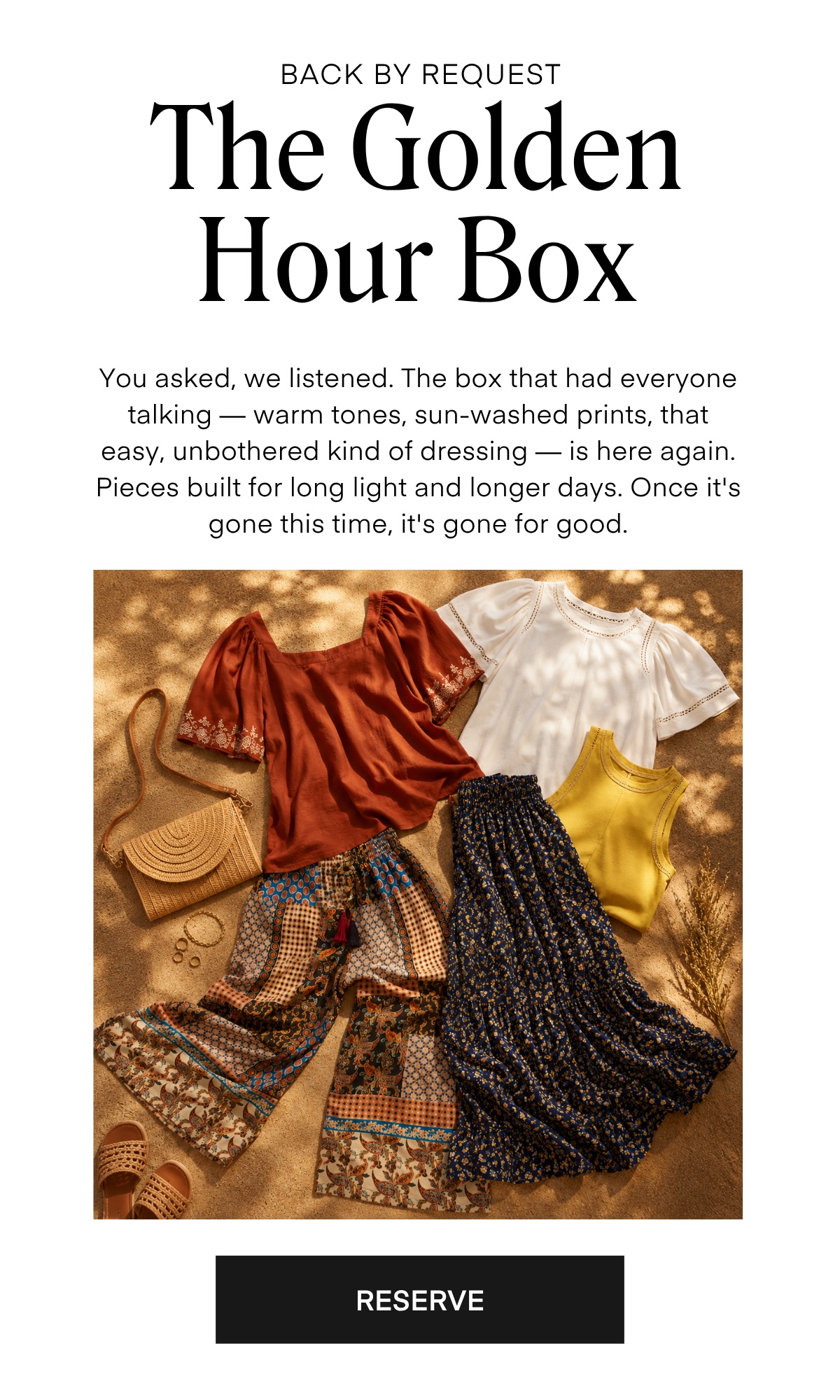 BACK BY REQUEST The Golden Hour Box You asked, we listened. The box that had everyone talking — warm tones, sun-washed prints, that easy, unbothered kind of dressing — is here again. Pieces built for long light and longer days. Once it's gone this time, it's gone for good. RESERVE