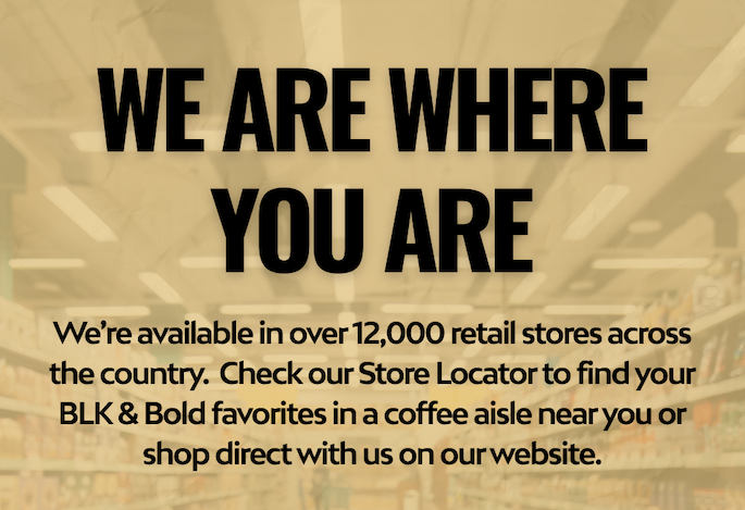 We’re available in over 12,000 retail stores across the country.  Check our Store Locator to shop your BLK & Bold favorites at your preferred retailer or shop direct with us on our website.
