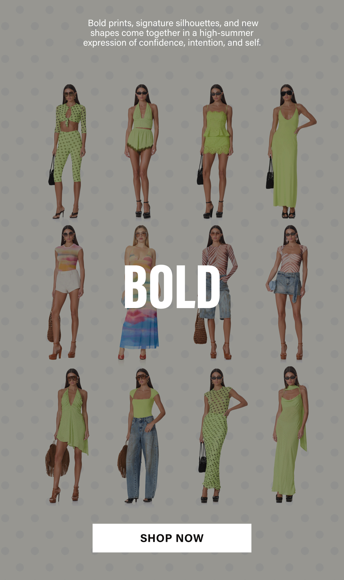 BOLD PRINTS, SIGNATURE SILHOUETTES, AND NEW SHAPES COME TOGETHER IN A HIGH-SUMMER EXPRESSION OF CONFIDENCE, INTENTION AND SELF. BOLD BEAUTIFUL. BRIGHT. SHOP NOW.