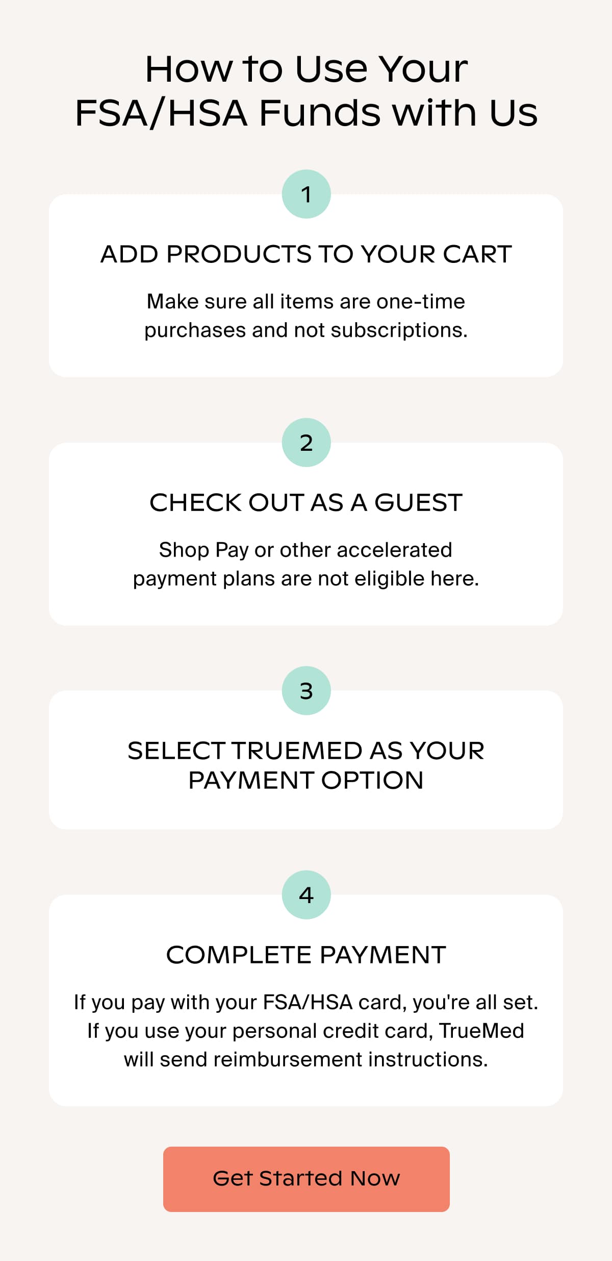 How to Use Your FSA/HSA Funds with Us | 1 ADD PRODUCTS TO YOUR CART | Make sure all items are one-time purchases and not subscriptions. | 2 CHECK OUT AS A GUEST | Shop Pay or other accelerated payment plans are not eligible here. | 3 SELECT TRUEMED AS YOUR PAYMENT OPTION | 4 COMPLETE PAYMENT | If you pay with your FSA/HSA card, you're all set. If you use your personal credit card, TrueMed will send reimbursement instructions. | Get Started Now