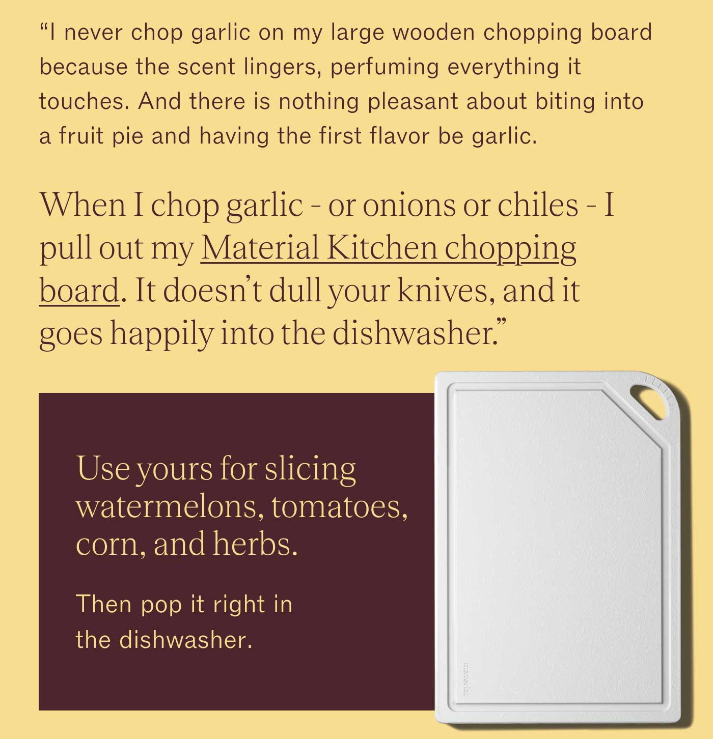 "I never chop garlic on my large wooden chopping board because the scent lingers, perfuming everything it touches. And there is nothing pleasant about biting into a fruit pie and having the first flavor be garlic. When I chop garlic - or onions or chiles - I pull out my Material Kitchen chopping board. It doesn’t dull your knives, and it goes happily into the dishwasher." Use yours for slicing watermelons, tomatoes, corn, and herbs. Then pop it right in the dishwasher. 