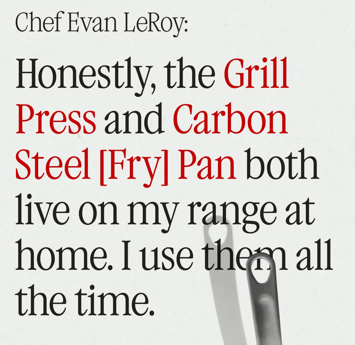 Evan LeRoy: Honestly, the Grill Press & Carbon Steel Fry Pan both live on my range at home. I use them all the time.