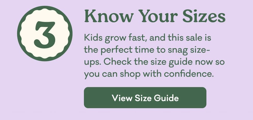 3 | Know Your Sizes | Kids grow fast, and this sale is the perfect time to snag size-ups. Check the size guide now so you can shop with confidence. | View Size Guide