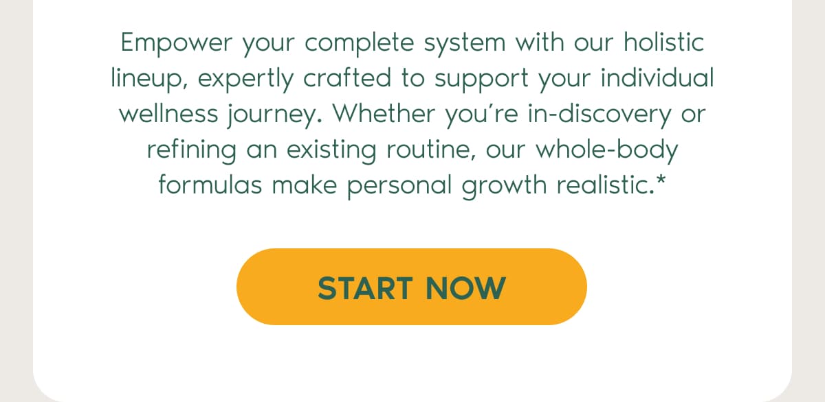 Empower your complete system with our holistic lineup, expertly crafted to support your individual wellness journey. Whether you’re in-discovery or refining an existing routine, our whole-body formulas make personal growth realistic.* | start now