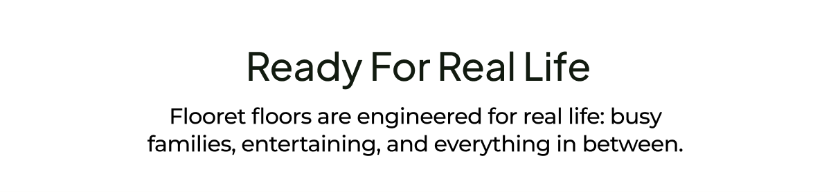 Ready for Real Life. Flooret floors are engineered for real life: busy families, entertaining, and everything in between.