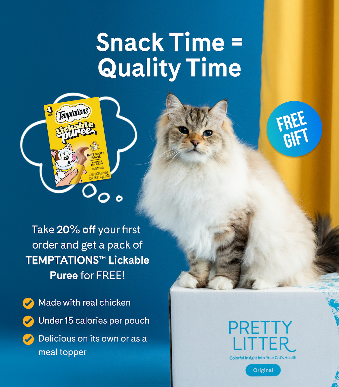 Snack Time = Quality Time: Take 20% off your first order and get a pack of TEMPTATIONS Lickable Puree for FREE!