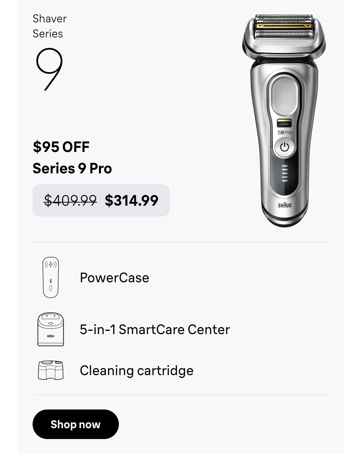 Shaver Series 9 - $95 OFF. Series 9 Pro - was $409.99, now $314.99. PowerCase; 5-in-1 SmartCare Center; Cleaning cartridge. Shop now