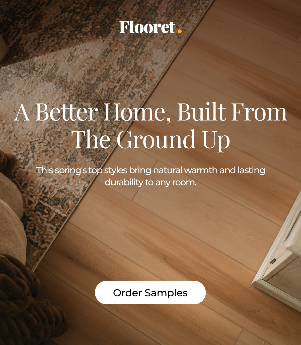 A Better Home, Built From the Ground Up. This spring's top styles bring natural warmth and lasting durability to any room.