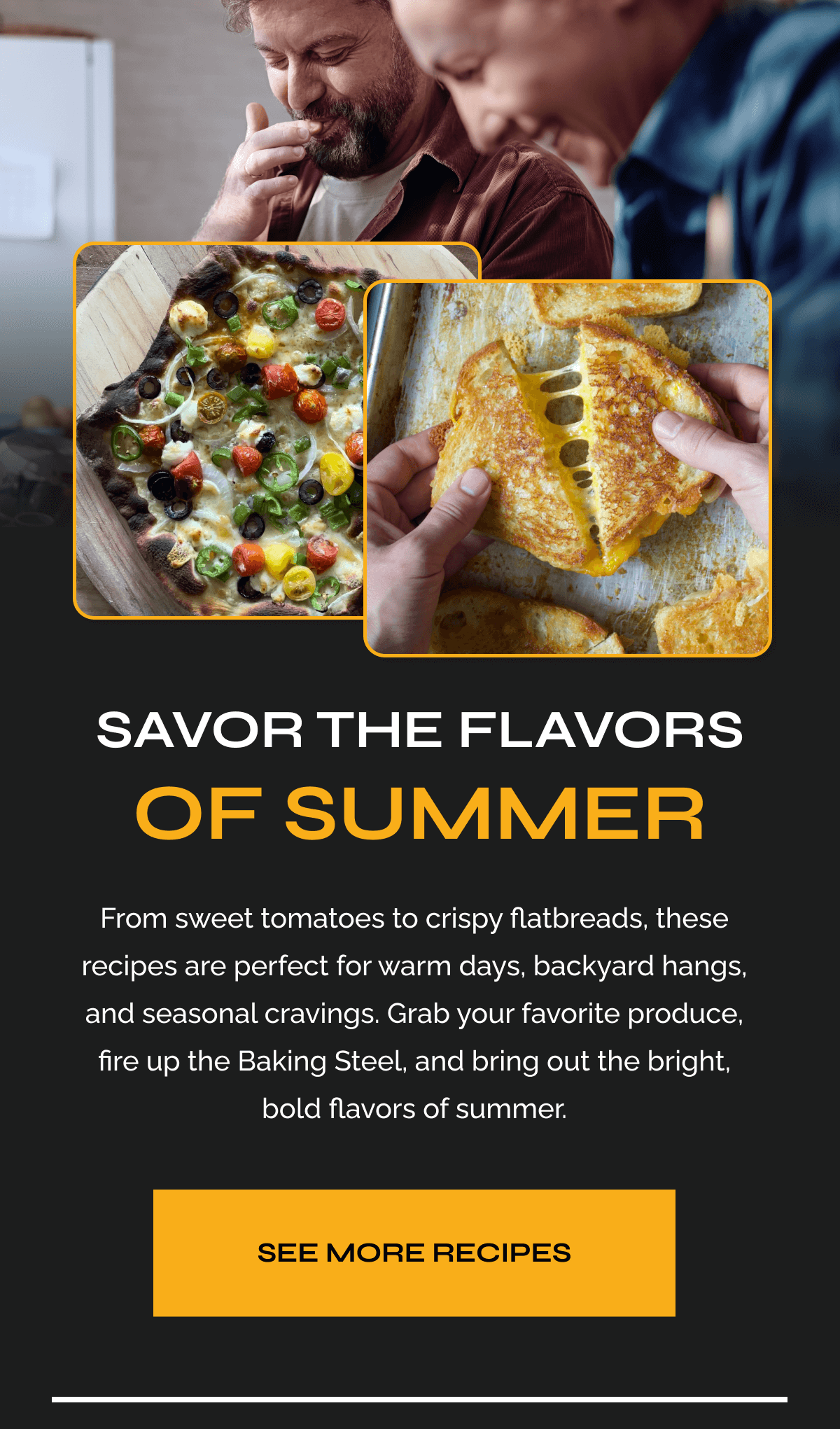 Savor the Flavors of Summer From sweet tomatoes to crispy flatbreads, these recipes are perfect for warm days, backyard hangs, and seasonal cravings. Grab your favorite produce, fire up the Baking Steel, and bring out the bright, bold flavors of summer. See More Recipes