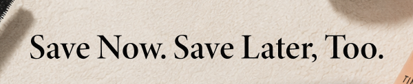 Save Now. Save Later, Too.