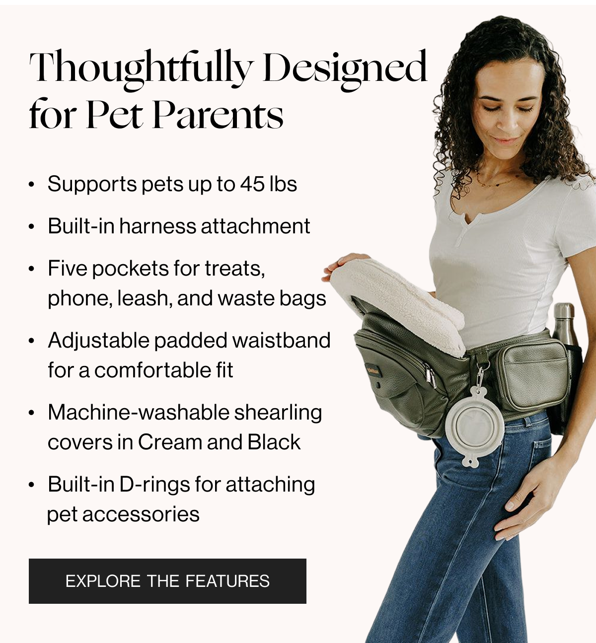 Thoughtfully Designed for Pet Parents - Supports pets up to 45lbs - Built-in harness attachment - Five pockets for treats, phone, leash, and waste bags - Adjustable padded waistband for a comfortable fit - Machine-washable shearling covers in Cream and Black - Built-in D-rings for attaching pet accessories - Explore the Features