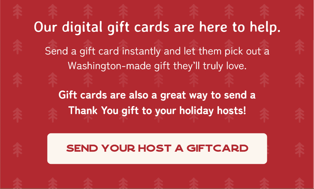 Our digital gift cards are here to help. Send a gift card instantly and let them pick out a Washington-made gift they’ll truly love.  Gift cards are also a great way to send a Thank You gift to your holiday hosts!