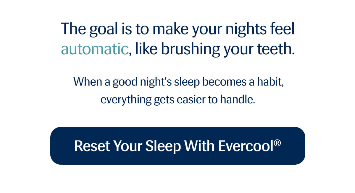 The goal is to make your nights feel automatic, like brushing your teeth. | When a good night's sleep becomes a habit, everything gets easier to handle. | Reset Your Sleep with Evercool®