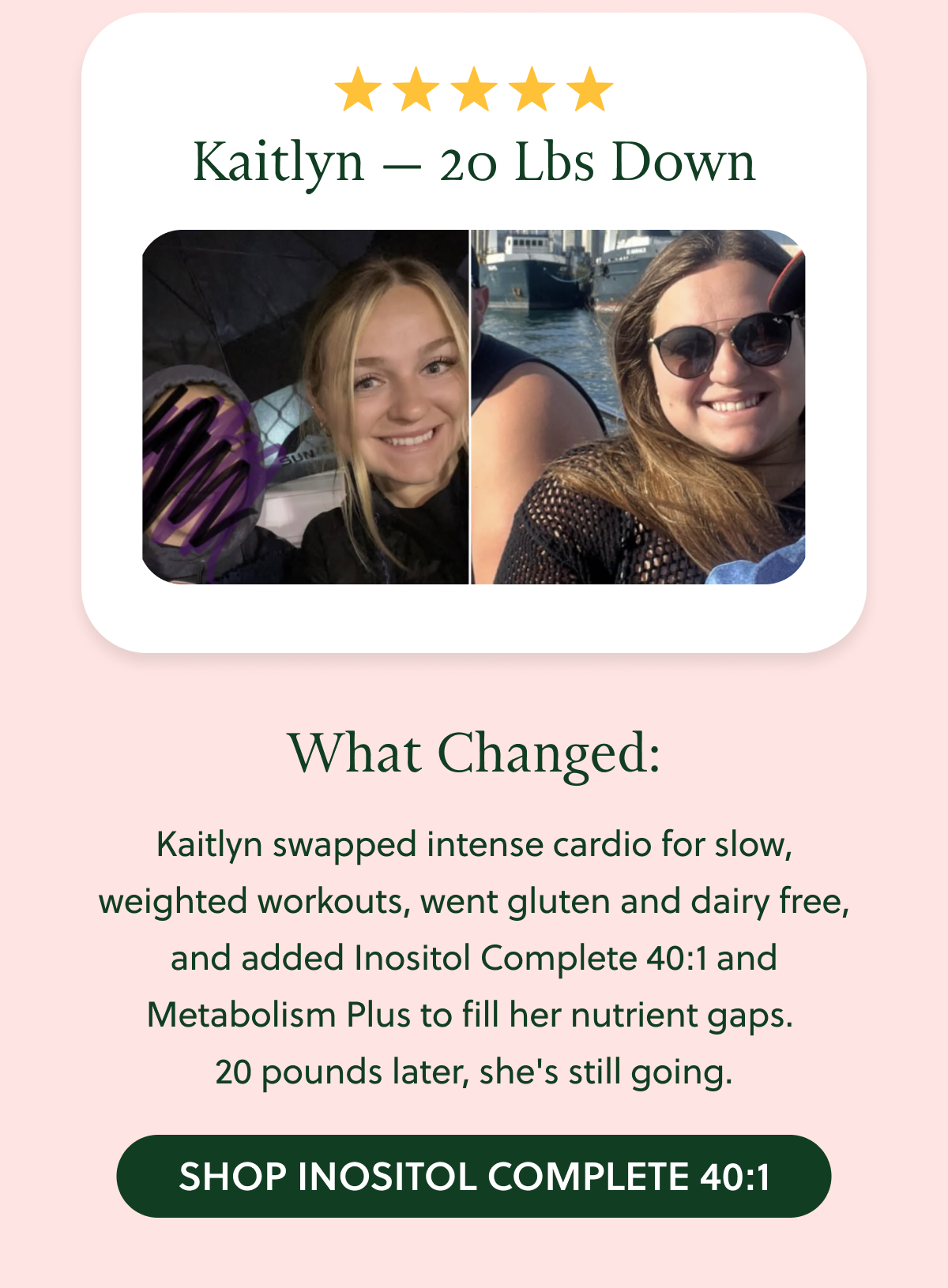 Kaitlyn - down 20 lbs. What changed: Kaitlyn swapped intense cardio for slow, weighted workouts, went gluten and dairy free, and added Inositol Complete 40:1 and Metabolism Plus to fill her nutrient gaps. 20 pounds later, she's still going.