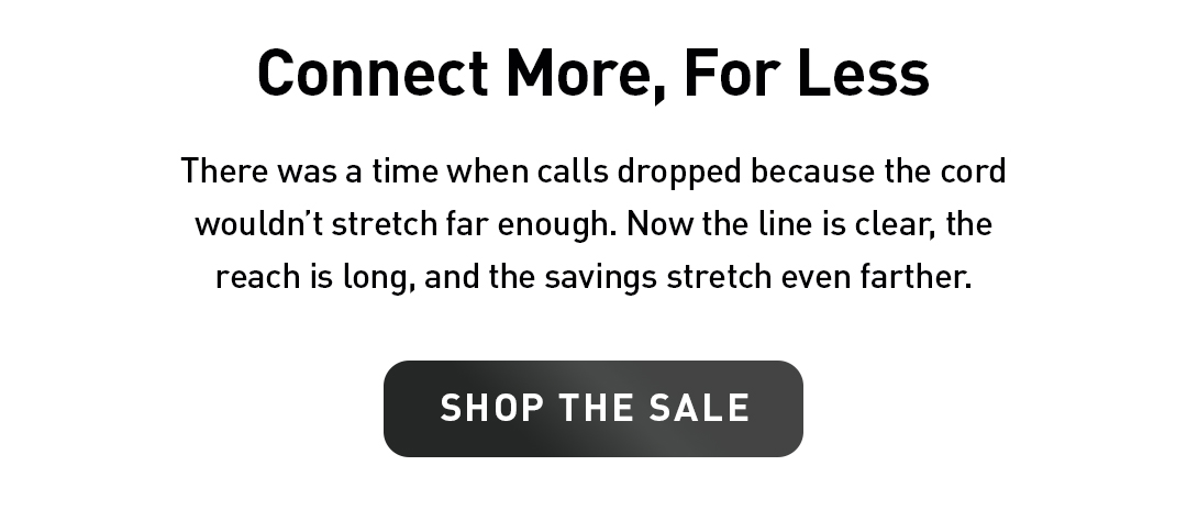 Connect More, For Less. There was a time when calls dropped because the cord wouldn’t stretch far enough. Now the line is clear, the reach is long, and the savings stretch even farther. Shop The Sale