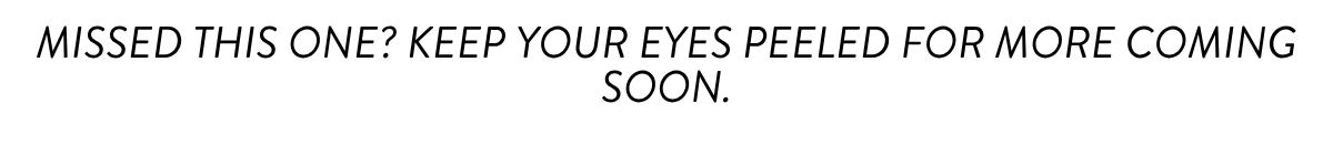 MISSED THIS ONE? KEEP YOUR EYES PEELED FOR MORE COMING SOON.