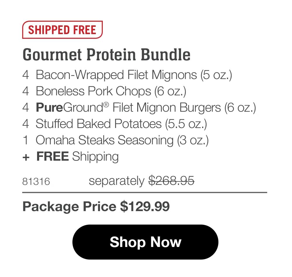 SHIPPED FREE
Gourmet Protein Bundle
4 Bacon-Wrapped Filet Mignons (5 oz.)
4 Boneless Pork Chops (6 oz.)
4 PureGround® Filet Mignon Burgers (6 oz.)
4 Stuffed Baked Potatoes (5.5 oz.)
1 Omaha Steaks Seasoning (3 oz.)
+ FREE Shipping

81316 separately $268.95
Package Price $129.99

Shop Now
