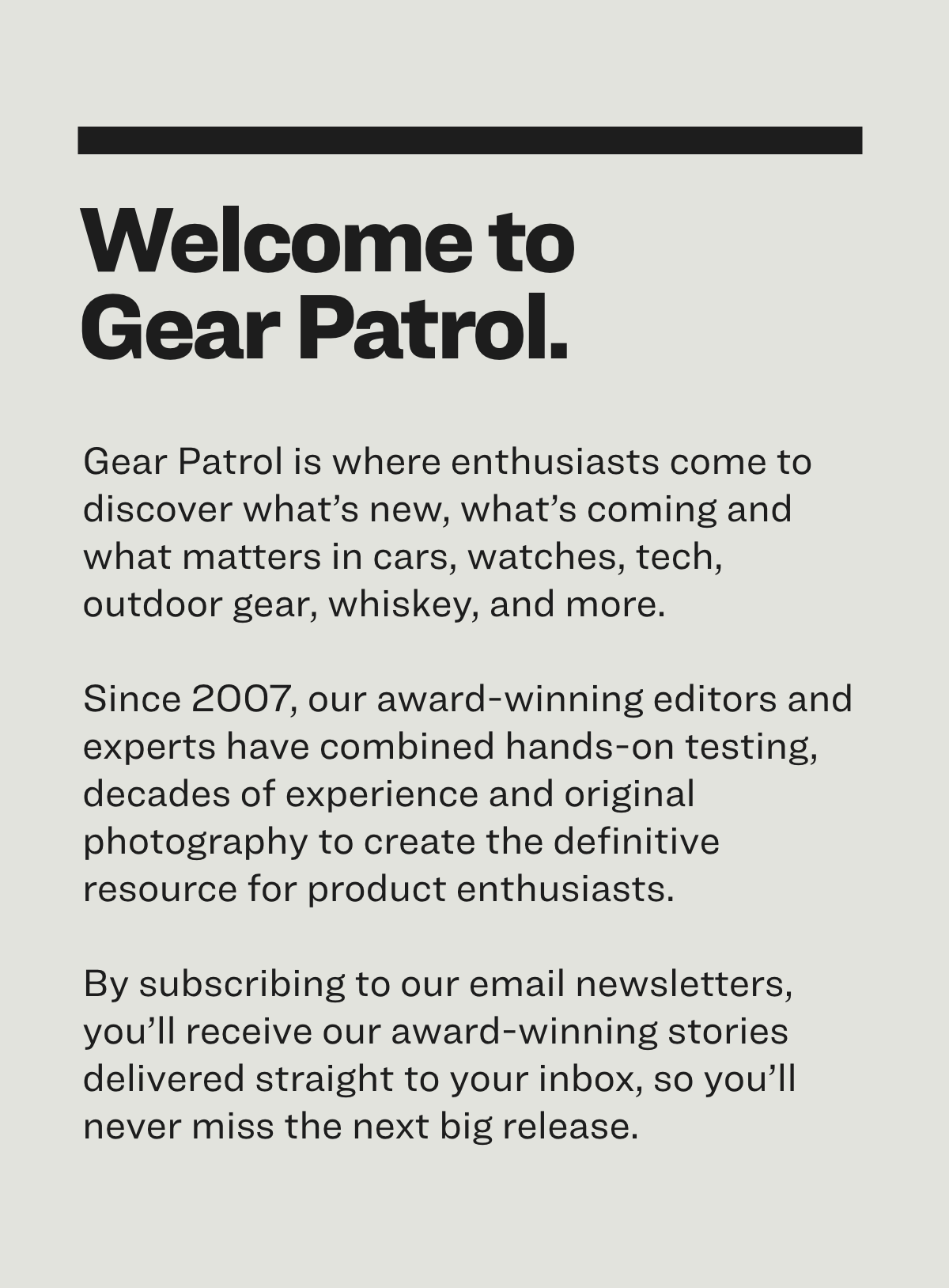 Gear Patrol is where enthusiasts come to discover what’s new, what’s coming and what matters in cars, watches, tech, outdoor gear, whiskey, and more.  Since 2007, our award-winning editors and experts have combined hands-on testing, decades of experience and original photography to create the definitive resource for product enthusiasts.   By subscribing to our email newsletters, you’ll receive our award-winning stories delivered straight to your inbox, so you’ll never miss the next big release.