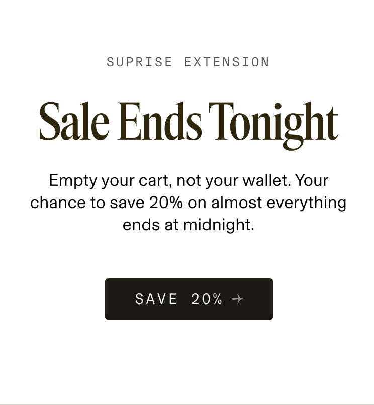 SUPRISE EXTENSION Sale Ends Tonight Empty your cart, not your wallet. Your chance to save 20% on almost everything ends at midnight. SAVE 20% 