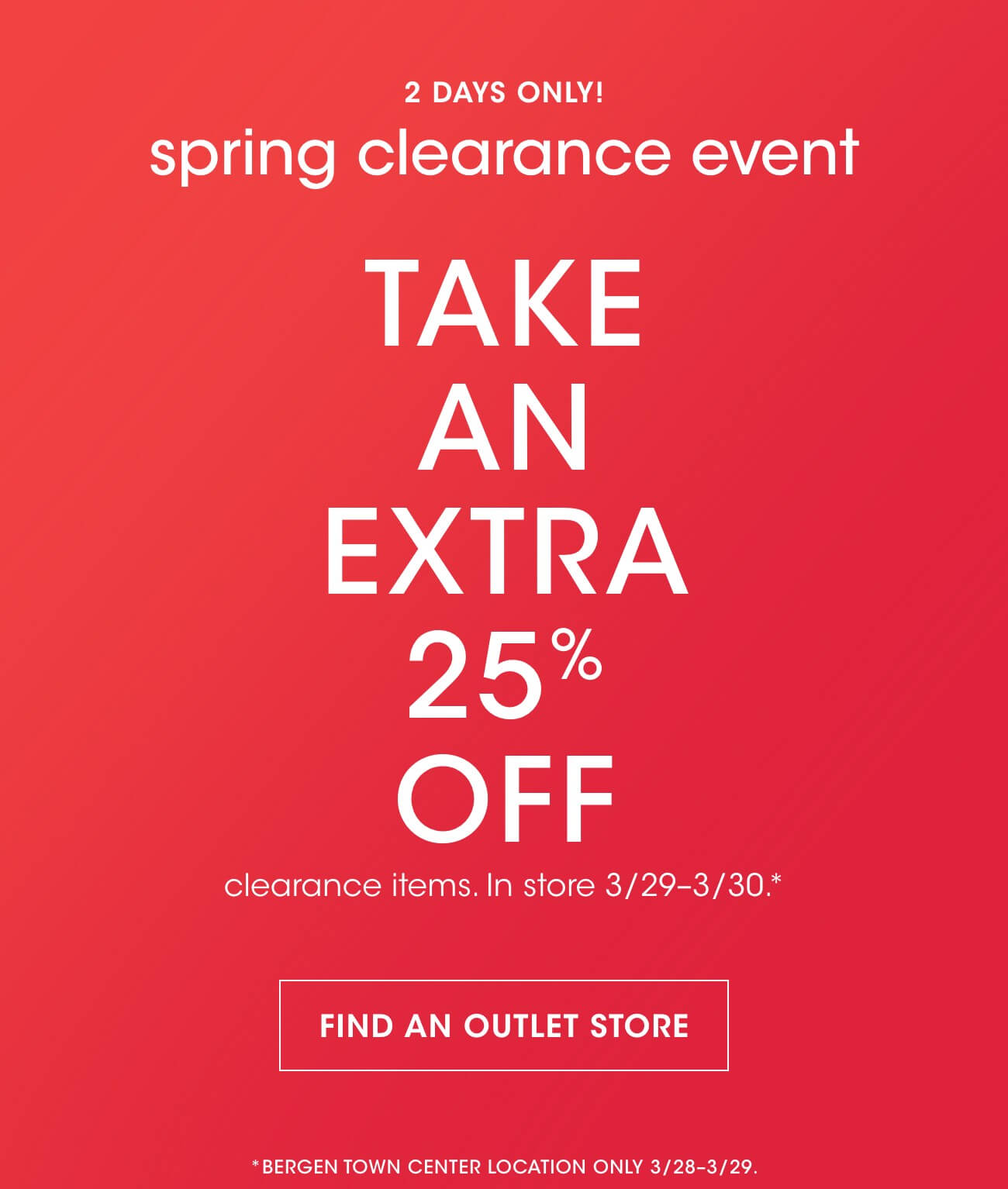 2 DAYS ONLY! | spring clearance event | TAKE AN EXTRA 25% OFF | clearance items. In store 3/29-3/30.* | FIND AN OUTLET STORE | *BERGEN TOWN CENTER LOCATION ONLY 3/28-3/29.